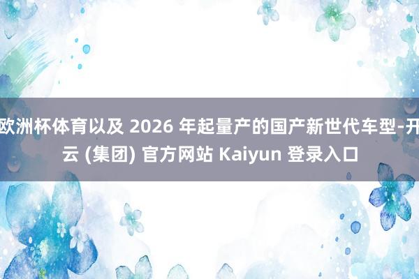 欧洲杯体育以及 2026 年起量产的国产新世代车型-开云 (集团) 官方网站 Kaiyun 登录入口