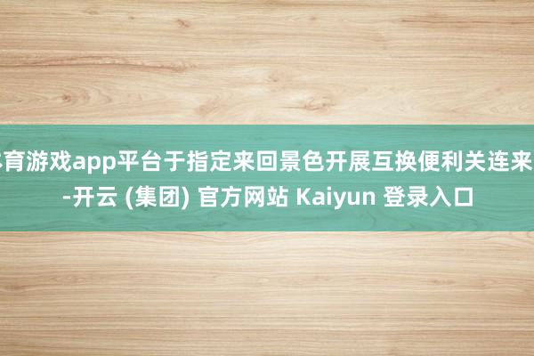体育游戏app平台于指定来回景色开展互换便利关连来回-开云 (集团) 官方网站 Kaiyun 登录入口