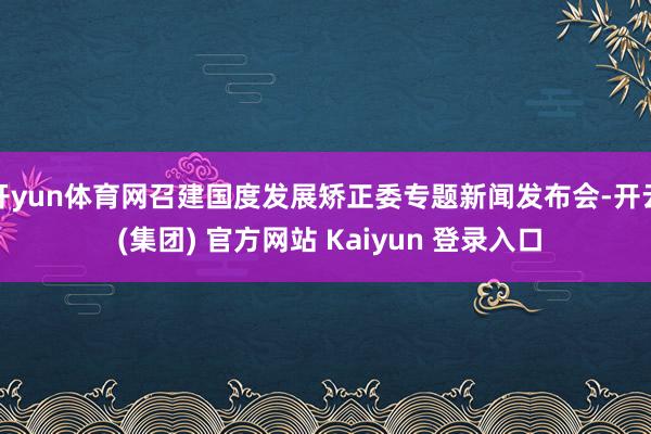 开yun体育网召建国度发展矫正委专题新闻发布会-开云 (集团) 官方网站 Kaiyun 登录入口
