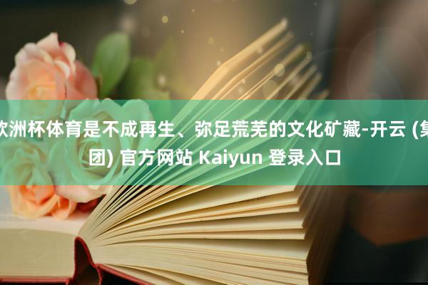 欧洲杯体育是不成再生、弥足荒芜的文化矿藏-开云 (集团) 官方网站 Kaiyun 登录入口