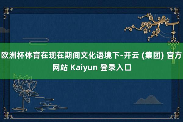 欧洲杯体育在现在期间文化语境下-开云 (集团) 官方网站 Kaiyun 登录入口