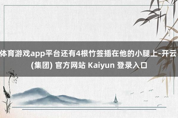 体育游戏app平台还有4根竹签插在他的小腿上-开云 (集团) 官方网站 Kaiyun 登录入口