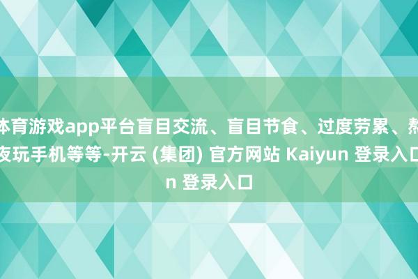 体育游戏app平台盲目交流、盲目节食、过度劳累、熬夜玩手机等等-开云 (集团) 官方网站 Kaiyun 登录入口