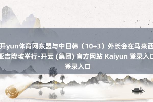 开yun体育网东盟与中日韩（10+3）外长会在马来西亚吉隆坡举行-开云 (集团) 官方网站 Kaiyun 登录入口