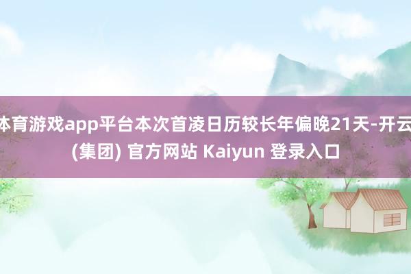 体育游戏app平台本次首凌日历较长年偏晚21天-开云 (集团) 官方网站 Kaiyun 登录入口