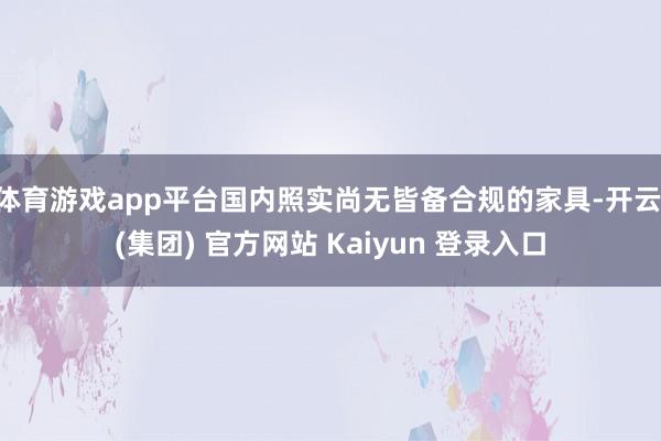 体育游戏app平台国内照实尚无皆备合规的家具-开云 (集团) 官方网站 Kaiyun 登录入口