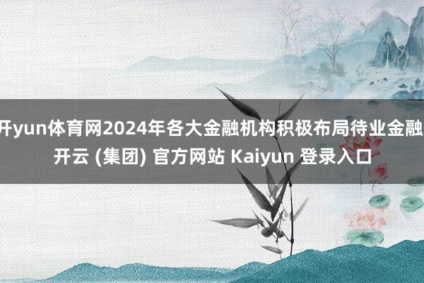 开yun体育网2024年各大金融机构积极布局待业金融-开云 (集团) 官方网站 Kaiyun 登录入口