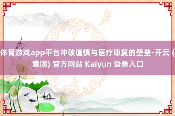 体育游戏app平台冲破谨慎与医疗康复的壁垒-开云 (集团) 官方网站 Kaiyun 登录入口