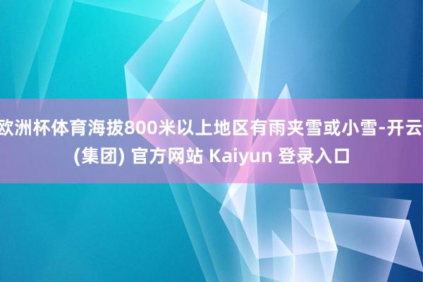 欧洲杯体育海拔800米以上地区有雨夹雪或小雪-开云 (集团) 官方网站 Kaiyun 登录入口