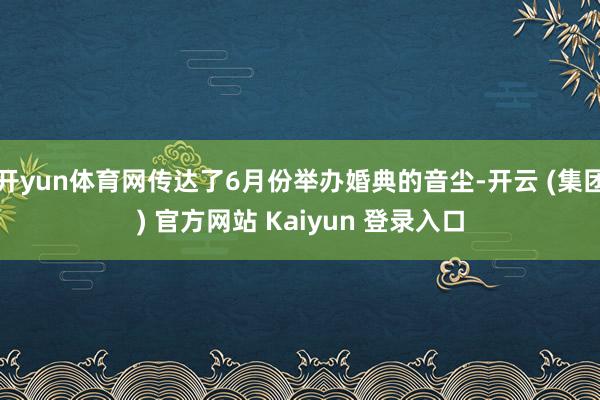 开yun体育网传达了6月份举办婚典的音尘-开云 (集团) 官方网站 Kaiyun 登录入口