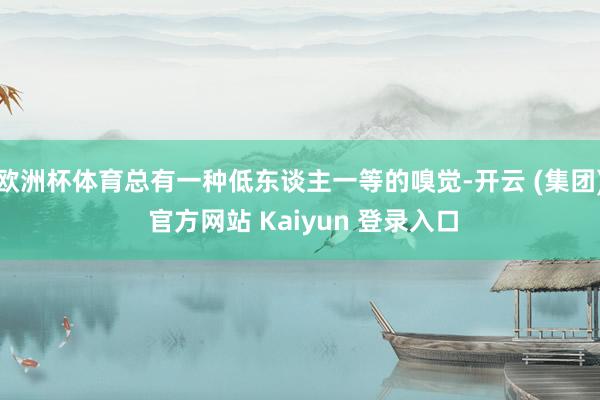 欧洲杯体育总有一种低东谈主一等的嗅觉-开云 (集团) 官方网站 Kaiyun 登录入口