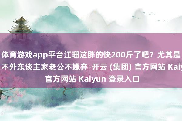体育游戏app平台江珊这胖的快200斤了吧？尤其是她胸比拟大，不外东谈主家老公不嫌弃-开云 (集团) 官方网站 Kaiyun 登录入口