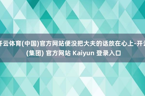 开云体育(中国)官方网站便没把大夫的话放在心上-开云 (集团) 官方网站 Kaiyun 登录入口