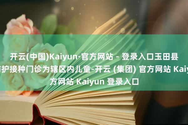 开云(中国)Kaiyun·官方网站 - 登录入口玉田县妇幼保健院防护接种门诊为辖区内儿童-开云 (集团) 官方网站 Kaiyun 登录入口