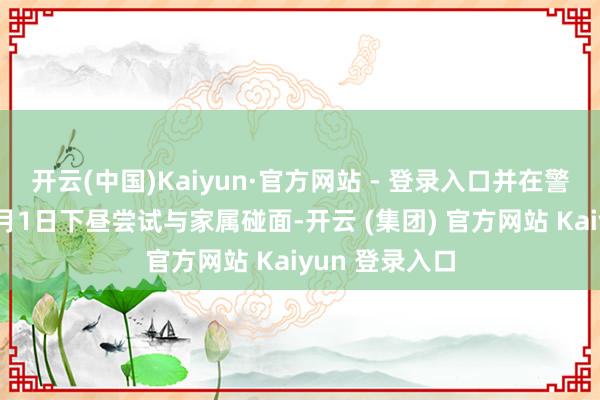 开云(中国)Kaiyun·官方网站 - 登录入口并在警方勾通下于4月1日下昼尝试与家属碰面-开云 (集团) 官方网站 Kaiyun 登录入口