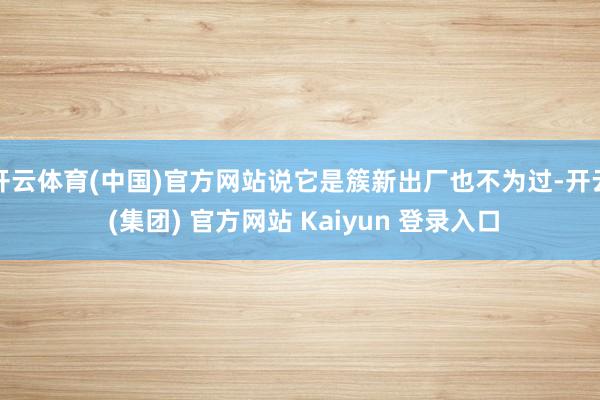 开云体育(中国)官方网站说它是簇新出厂也不为过-开云 (集团) 官方网站 Kaiyun 登录入口