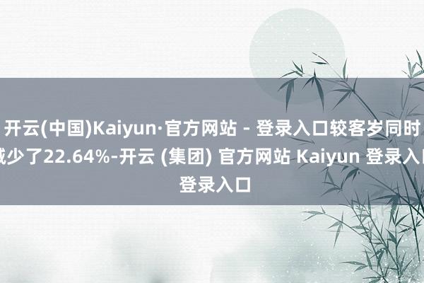 开云(中国)Kaiyun·官方网站 - 登录入口较客岁同时减少了22.64%-开云 (集团) 官方网站 Kaiyun 登录入口