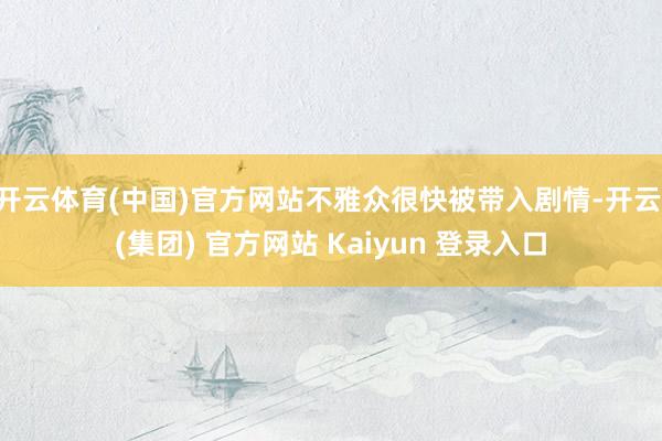 开云体育(中国)官方网站不雅众很快被带入剧情-开云 (集团) 官方网站 Kaiyun 登录入口