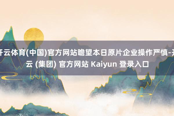 开云体育(中国)官方网站瞻望本日原片企业操作严慎-开云 (集团) 官方网站 Kaiyun 登录入口