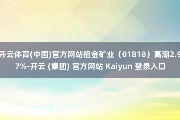 开云体育(中国)官方网站招金矿业（01818）高潮2.97%-开云 (集团) 官方网站 Kaiyun 登录入口