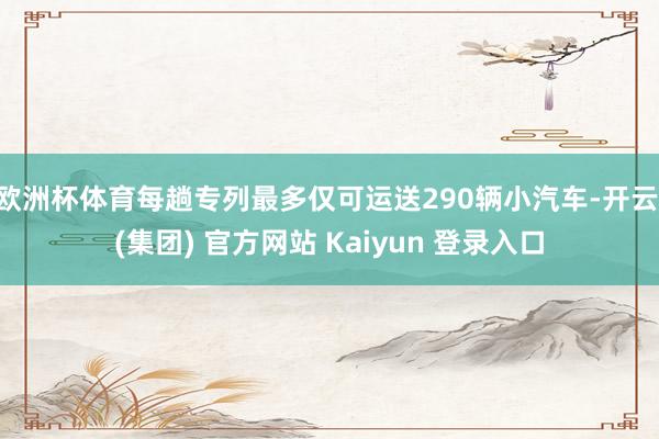 欧洲杯体育每趟专列最多仅可运送290辆小汽车-开云 (集团) 官方网站 Kaiyun 登录入口