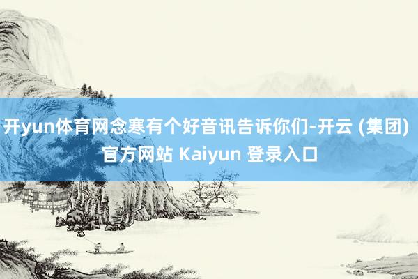 开yun体育网念寒有个好音讯告诉你们-开云 (集团) 官方网站 Kaiyun 登录入口