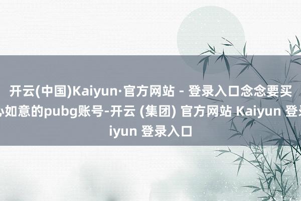 开云(中国)Kaiyun·官方网站 - 登录入口念念要买到舒心如意的pubg账号-开云 (集团) 官方网站 Kaiyun 登录入口