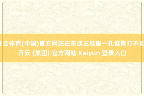 开云体育(中国)官方网站往东谈主堆里一扎谁皆打不动-开云 (集团) 官方网站 Kaiyun 登录入口