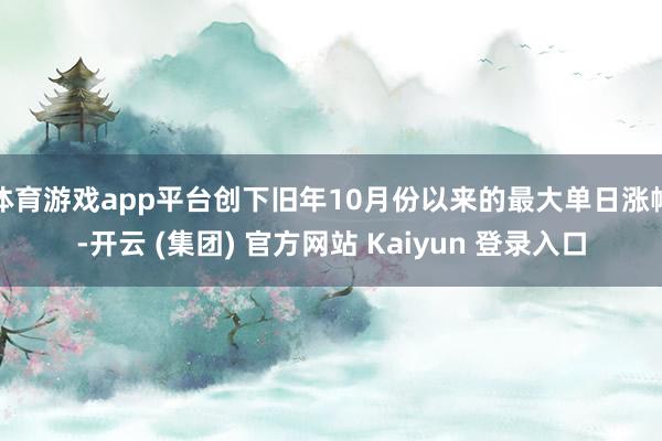 体育游戏app平台创下旧年10月份以来的最大单日涨幅-开云 (集团) 官方网站 Kaiyun 登录入口