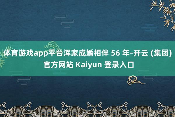 体育游戏app平台浑家成婚相伴 56 年-开云 (集团) 官方网站 Kaiyun 登录入口