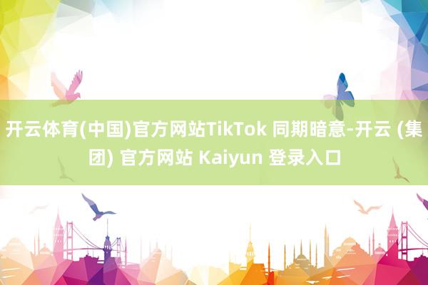 开云体育(中国)官方网站TikTok 同期暗意-开云 (集团) 官方网站 Kaiyun 登录入口