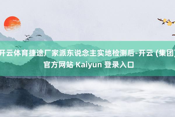 开云体育捷途厂家派东说念主实地检测后-开云 (集团) 官方网站 Kaiyun 登录入口