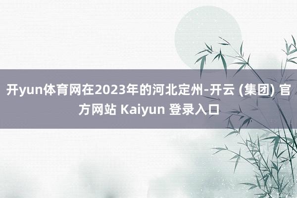 开yun体育网在2023年的河北定州-开云 (集团) 官方网站 Kaiyun 登录入口