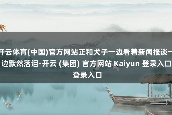 开云体育(中国)官方网站正和犬子一边看着新闻报谈一边默然落泪-开云 (集团) 官方网站 Kaiyun 登录入口