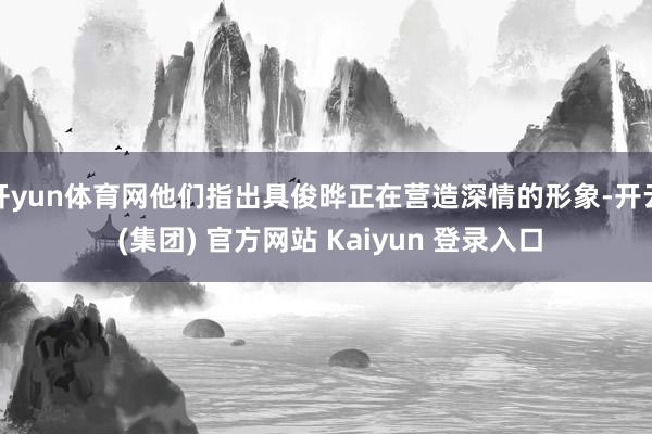 开yun体育网他们指出具俊晔正在营造深情的形象-开云 (集团) 官方网站 Kaiyun 登录入口