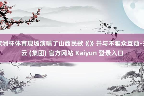 欧洲杯体育现场演唱了山西民歌《》并与不雅众互动-开云 (集团) 官方网站 Kaiyun 登录入口