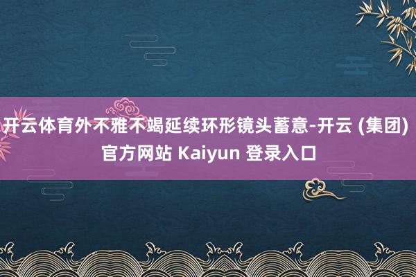 开云体育外不雅不竭延续环形镜头蓄意-开云 (集团) 官方网站 Kaiyun 登录入口