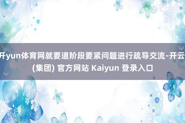 开yun体育网就要道阶段要紧问题进行疏导交流-开云 (集团) 官方网站 Kaiyun 登录入口