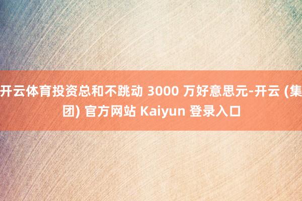 开云体育投资总和不跳动 3000 万好意思元-开云 (集团) 官方网站 Kaiyun 登录入口