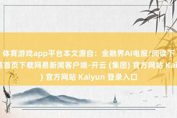 体育游戏app平台本文源自：金融界AI电报/阅读下一篇/复返网易首页下载网易新闻客户端-开云 (集团) 官方网站 Kaiyun 登录入口