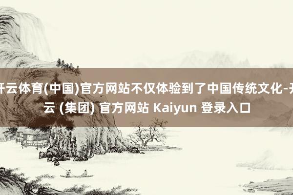 开云体育(中国)官方网站不仅体验到了中国传统文化-开云 (集团) 官方网站 Kaiyun 登录入口