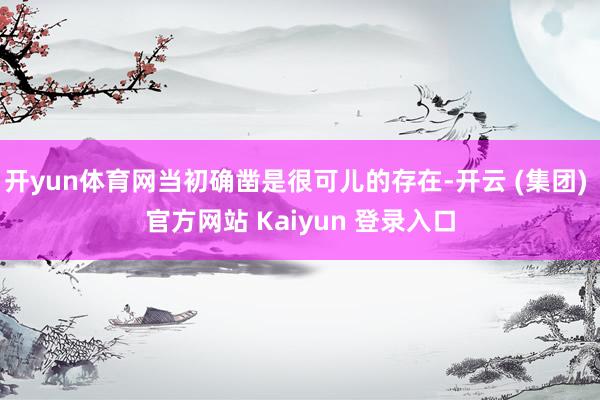 开yun体育网当初确凿是很可儿的存在-开云 (集团) 官方网站 Kaiyun 登录入口