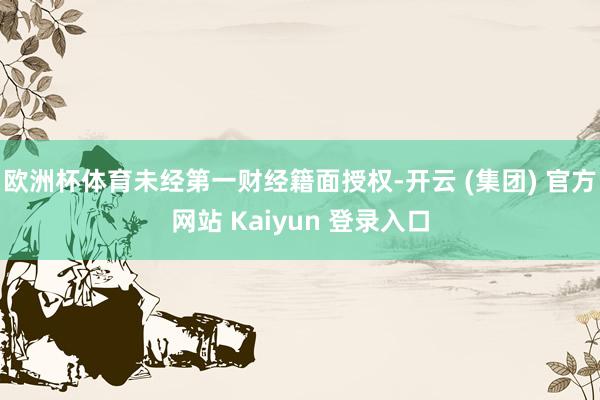欧洲杯体育未经第一财经籍面授权-开云 (集团) 官方网站 Kaiyun 登录入口