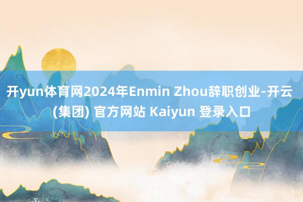 开yun体育网2024年Enmin Zhou辞职创业-开云 (集团) 官方网站 Kaiyun 登录入口