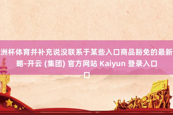 欧洲杯体育并补充说没联系于某些入口商品豁免的最新战略-开云 (集团) 官方网站 Kaiyun 登录入口