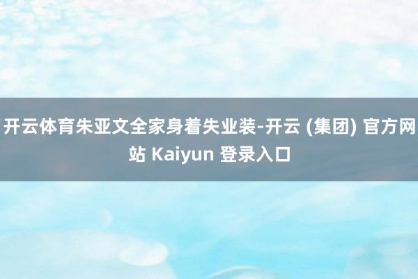 开云体育朱亚文全家身着失业装-开云 (集团) 官方网站 Kaiyun 登录入口