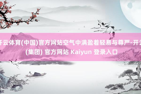 开云体育(中国)官方网站空气中满盈着轻易与尊严-开云 (集团) 官方网站 Kaiyun 登录入口