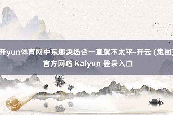 开yun体育网中东那块场合一直就不太平-开云 (集团) 官方网站 Kaiyun 登录入口