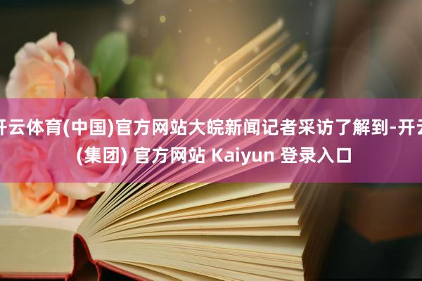 开云体育(中国)官方网站大皖新闻记者采访了解到-开云 (集团) 官方网站 Kaiyun 登录入口