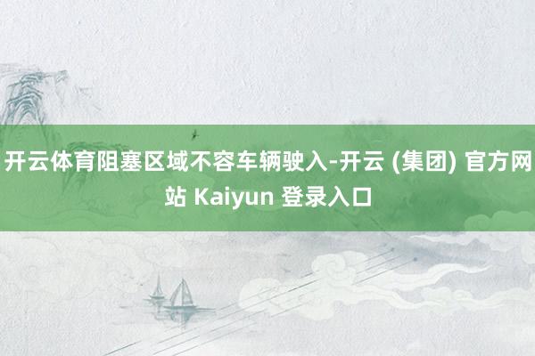 开云体育阻塞区域不容车辆驶入-开云 (集团) 官方网站 Kaiyun 登录入口
